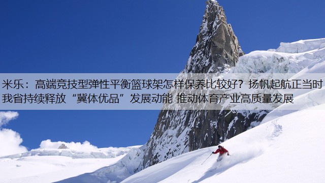 米乐：高端竞技型弹性平衡篮球架怎样保养比较好？扬帆起航正当时 我省持续释放“冀体优品”发展动能 推动体育产业高质量发展